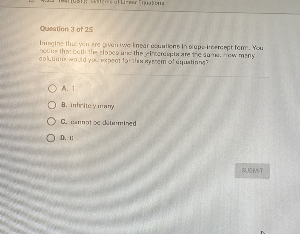 lest (CST): Systems of Linear Equations
Question 3 of 25
Imagine that you are given two linear equations in slope-intercept form. You
notice that both the slopes and the y-intercepts are the same. How many
solutions would you expect for this system of equations?
A. 1
B. infinitely many
C. cannot be determined
D. 0
SUBMIT