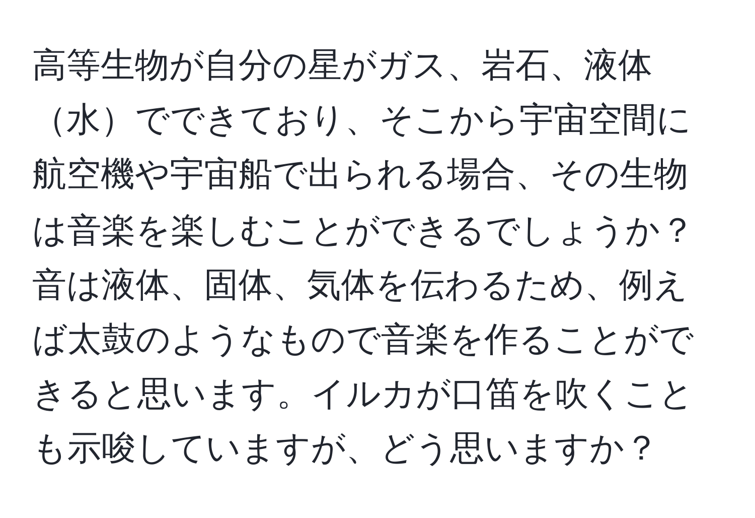 高等生物が自分の星がガス、岩石、液体水でできており、そこから宇宙空間に航空機や宇宙船で出られる場合、その生物は音楽を楽しむことができるでしょうか？音は液体、固体、気体を伝わるため、例えば太鼓のようなもので音楽を作ることができると思います。イルカが口笛を吹くことも示唆していますが、どう思いますか？