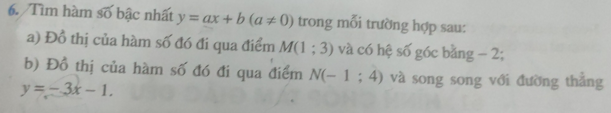 Tìm hàm số bậc nhất y=ax+b(a!= 0) trong mỗi trường hợp sau: 
a) Đồ thị của hàm số đó đi qua điểm M(1;3) và có hệ số góc bằng - 2; 
b) Đồ thị của hàm số đó đi qua điểm N(-1;4) và song song với đường thắng
y=-3x-1.