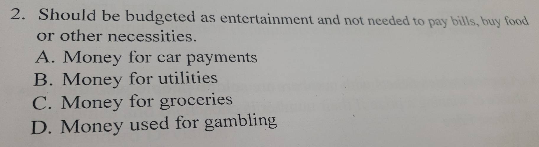 Should be budgeted as entertainment and not needed to pay bills, buy food
or other necessities.
A. Money for car payments
B. Money for utilities
C. Money for groceries
D. Money used for gambling