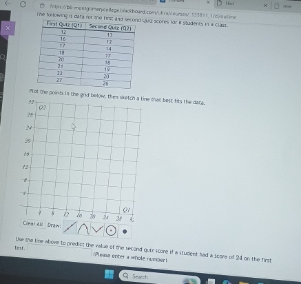 Hint Hint
https://bb-montgomerycollege.b/ackboard.com/ultra/courses/_135811_1/c!/outline
The following is data for tQuiz scores for B students in a class.
Plot the points in the grid below, then sketch a line that best fits the data.
Clear All Draw:
Use the line above to predict the value of the second quiz score if a student had a score of 24 on the first
test. Please enter a whole number)
Search