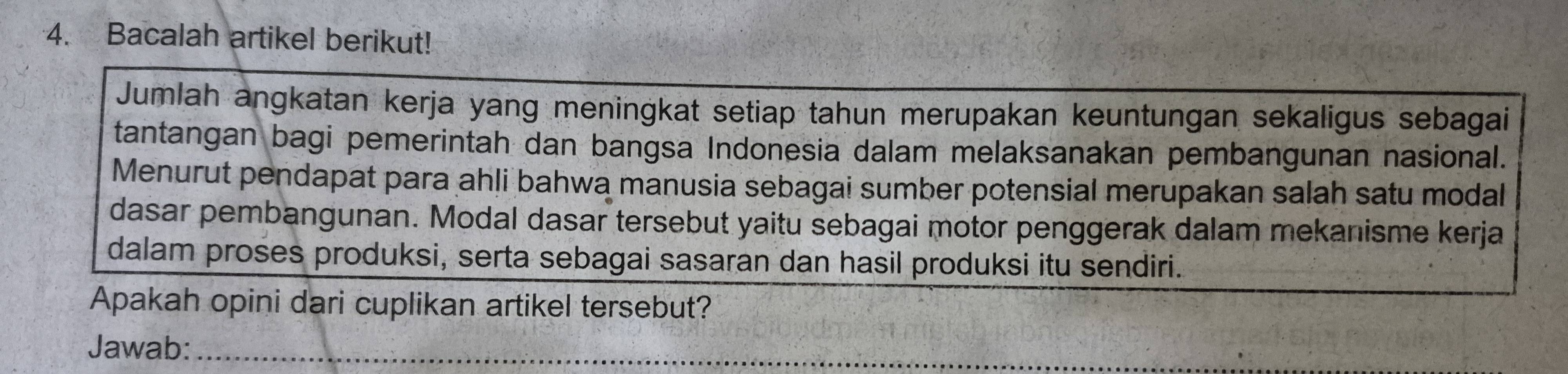 Bacalah artikel berikut! 
Jumlah angkatan kerja yang meningkat setiap tahun merupakan keuntungan sekaligus sebagai 
tantangan bagi pemerintah dan bangsa Indonesia dalam melaksanakan pembangunan nasional. 
Menurut pendapat para ahli bahwa manusia sebagai sumber potensial merupakan salah satu modal 
dasar pembangunan. Modal dasar tersebut yaitu sebagai motor penggerak dalam mekanisme kerja 
dalam proses produksi, serta sebagai sasaran dan hasil produksi itu sendiri. 
Apakah opini dari cuplikan artikel tersebut? 
Jawab:_