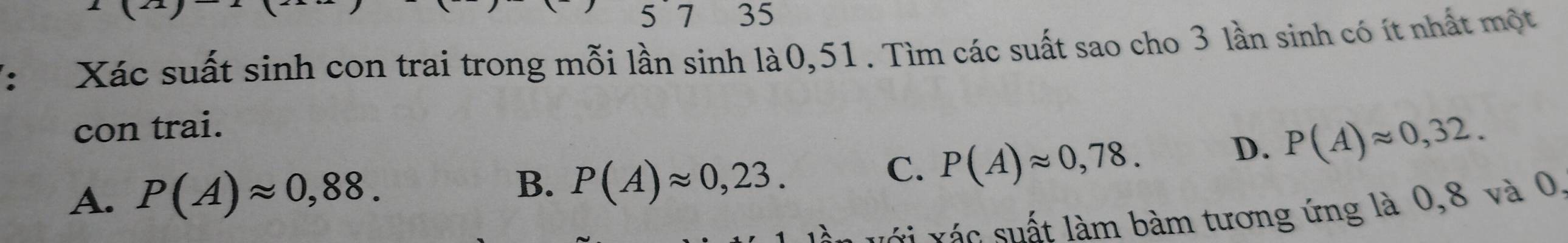 5`7 35
V: Xác suất sinh con trai trong mỗi lần sinh là0, 51. Tìm các suất sao cho 3 lần sinh có ít nhất một
con trai.
D. P(A)approx 0,32.
B.
A. P(A)approx 0,88. P(A)approx 0,23.
C. P(A)approx 0,78. 
v v á c sất làm bàm tương ứng là 0,8 và 0,