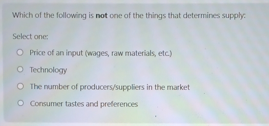 Which of the following is not one of the things that determines supply:
Select one:
Price of an input (wages, raw materials, etc.)
Technology
The number of producers/suppliers in the market
Consumer tastes and preferences