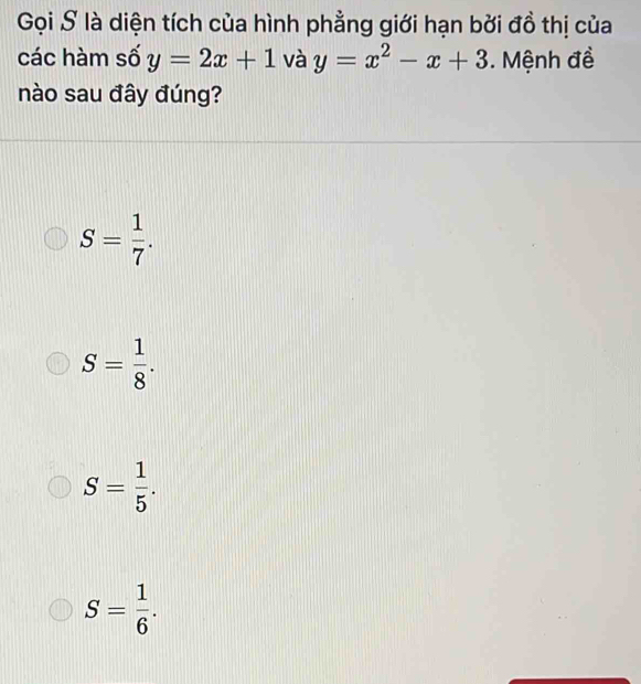 Gọi S là diện tích của hình phẳng giới hạn bởi đồ thị của
các hàm số y=2x+1 và y=x^2-x+3. Mệnh đề
nào sau đây đúng?
S= 1/7 .
S= 1/8 .
S= 1/5 .
S= 1/6 .