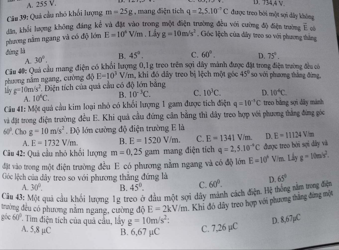 A. 255 V. D. 734,4 V.
Câu 39: Quả cầu nhỏ khối lượng m=25g , mang điện tích q=2,5.10^(-7)C được treo bởi một sợi dây không
dãn, khối lượng không đáng kể và đặt vào trong một điện trường đều với cường độ điện trường vector E có
phương nằm ngang và có độ lớn E=10^6V/m. Lấy g=10m/s^2. Góc lệch của dây treo so với phương thăng
đứng là
A. 30^0.
B. 45^0. C. 60^0. D. 75^0.
Câu 40: Quả cầu mang điện có khối lượng 0,1g treo trên sợi dây mảnh được đặt trong điện trường đều có
phương nằm ngang, cường độ E=10^3V/m , khi đó dây treo bị lệch một góc 45° so với phương thăng đứng,
lấy g=10m/s^2. Điện tích của quả cầu có độ lớn bằng
A. 10^6C.
B. 10^(-3)C. C. 10^3C. D. 10^(-6)C.
Câu 41: Một quả cầu kim loại nhỏ có khối lượng 1 gam được tích điện q=10^(-5)C treo bằng sợi dây mảnh
và đặt trong điện trường đều E. Khi quả cầu đứng cân bằng thì dây treo hợp với phương thẳng đứng góc
60°. Cho g=10m/s^2 Độ lớn cường độ điện trường E là
A. E=1732V/m.
B. E=1520V/m. C. E=1341V/m. D. E=11124V/m
Câu 42: Quả cầu nhỏ khối lượng m=0,25 gam mang điện tích q=2,5.10^(-9)C được treo bởi sợi dây và
đặt vào trong một điện trường đều E có phương nằm ngang và có độ lớn E=10^6V/m. Lấy g=10m/s^2.
Góc lệch của dây treo so với phương thẳng đứng là 65°
D.
A. 30^0. B. 45^0.
C. 60^0.
Câu 43: Một quả cầu khối lượng 1g treo ở đầu một sợi dây mảnh cách điện. Hệ thống nằm trong điện
trường đều có phương nằm ngang, cường độ E=2kV/m. Khi đó dây treo hợp với phương thắng đứng một
góc 60° * Tìm điện tích của quả cầu, lấy g=10m/s^2: D. 8,67µC
A. 5,8 µC C. 7,26 µC
B. 6,67 µC