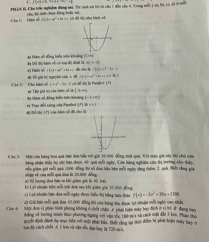 f(x)≤ 0,forall x∈ (-∈fty ;-2],
PHÀN II. Câu trắc nghiệm đúng sai. Thí sinh trả lời từ câu 1 đến câu 4. Trong mỗi ý a), b), c), d) ở mỗi
câu, thí sinh chọn đúng hoặc sai.
Câu 1: Hàm số f(x)=ax^2+bx+c có đồ thị như hình vẽ
a) Hàm số đồng biến trên khoảng (1;+∈fty )
b) Đồ thị hàm số có toạ độ đinh là A(-1;-2)
c) Hàm số f(x)=ax^2+bx+c đã cho là f(x)=x^2-2x-1
d) Số giá trị nguyên của x đề f(x)=ax^2+bx+c≤ 0 là 5
Câu 2: Cho hàm số y=x^2-2x-2 có đồ thị là Parabol (P)
a) Tập giá trị của hàm số là [-3;+∈fty ).
b) Hàm số đồng biến trên khoảng (-3;+∈fty )
c) Trục đối xứng của Parabol (P) là x=1
d) Đồ thị (P) của hàm số đã cho là
Câu 3: Một cửa hàng hoa quả bán dưa hấu với giá 50.000 đồng một quả. Với mức giá này thì chủ cửa
hàng nhận thấy họ chỉ bán được 40 quả mỗi ngày. Cửa hàng nghiên cứu thị trường cho thấy,
nếu giảm giá mỗi quả 1000 đồng thì số dưa hấu bán mỗi ngày tăng thêm 2 quả. Biết rằng giá
nhập về của mỗi quả dưa là 20.000 đồng.
a) Số lượng dưa bán ra khi giảm giá là 40 trái.
b) Lợi nhuận trên mỗi trái dưa sau khi giảm giá 30.000 đồng.
c) Lợi nhuận bán dưa mỗi ngày được biểu thị bằng tam thức f(x)=-2x^2+20x+1200
d) Giá bán mỗi quả dưa 45.000 đồng thì cửa hàng thu được lợi nhuận mỗi ngày cao nhất.
Câu 4: Một đơn vị pháo binh phòng không ở chốt chặn 4 phát hiện máy bay địch ở vị trí B đang bay
thẳng về hướng mình theo phương ngang với vận tốc 180 m/s và cách mặt đất 3 km. Pháo thủ
quyết định đánh hạ mục tiêu với một phát bắn. Biết rằng tại thời điểm bị phát hiện máy bay ở
tọa độ cách chốt A 1 km và vận tốc đạn bay là 720 m/s.