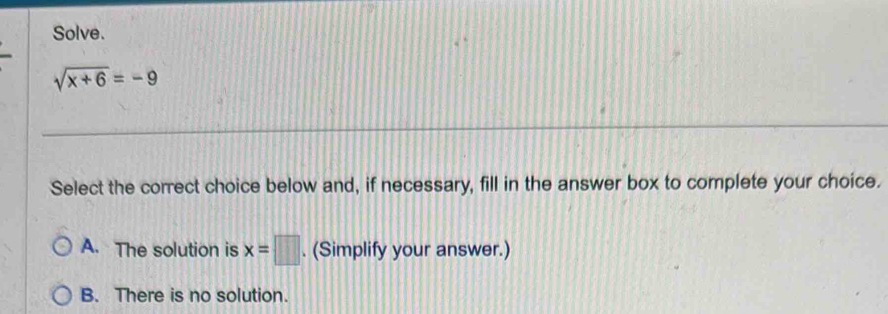 Solve.
sqrt(x+6)=-9
Select the correct choice below and, if necessary, fill in the answer box to complete your choice.
A. The solution is x=□. (Simplify your answer.)
B. There is no solution.