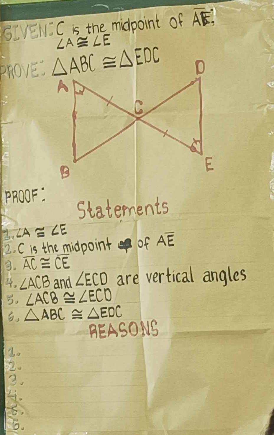 SIEN: C is the midpoint of overline AE,
∠ A≌ ∠ E
PhO1E. △ ABC≌ △ EDC
D
A
C
B
E
PROOF: 
Statements 
3. ∠ A≌ ∠ E
2. C is the midpoint of Aoverline E
3. overline AC≌ overline CE
4. ∠ ACB and ∠ ECD are vertical angles 
. ∠ ACB≌ ∠ ECD
, △ ABC≌ △ EDC
BEASONS 
2. 
3. 
Li. 
6.