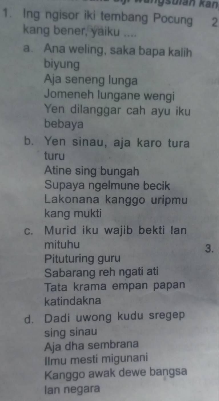 ngsuian Kan 
1. Ing ngisor iki tembang Pocung 2 
kang bener, yaiku .... 
a. Ana weling, saka bapa kalih 
biyung 
Aja seneng lunga 
Jomeneh lungane wengi 
Yen dilanggar cah ayu iku 
bebaya 
b. Yen sinau, aja karo tura 
turu 
Atine sing bungah 
Supaya ngelmune becik 
Lakonana kanggo uripmu 
kang mukti 
c. Murid iku wajib bekti lan 
mituhu 
3. 
Pituturing guru 
Sabarang reh ngati ati 
Tata krama empan papan 
katindakna 
d. Dadi uwong kudu sregep 
sing sinau 
Aja dha sembrana 
Ilmu mesti migunani 
Kanggo awak dewe bangsa 
Ian negara