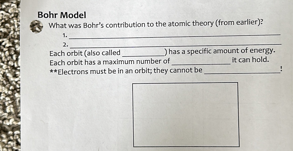 Bohr Model 
What was Bohr’s contribution to the atomic theory (from earlier)? 
1._ 
2._ 
Each orbit (also called _) has a specific amount of energy. 
Each orbit has a maximum number of _it can hold. 
**Electrons must be in an orbit; they cannot be_