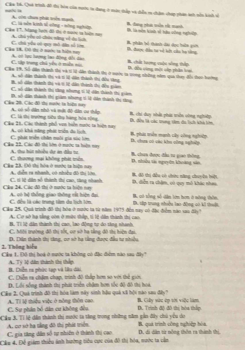 Cầu 16. Quả trình đô trị hòu của nước ta đang ở màc thấp và diễn m chịm chợp phin ánh nền kính tế
mốc l
A. còn chum phát triển mạnh B. dng phát triển rắ mạnh
C. là nền kinh tế công - nững nghiệp. D. là nên kinh tế hân cống nghiệp
Cầm 17. Mạng hướn đô thị ở nước ta hiện my
A. chủ yểu có chức năng về da lịch B. phin bố thính đài dạc biên giới
C. chủ yểu có quy mô dân số lớn. D. được đân tư về kết câu hạ tắng
Cầu 18. Đ6 thị ở nước ta hiện nuy
A. có lục lượng lao động đổi dâo B. chất lượng cuộc sống thấp.
C. tập trung chủ yểu ở niền nà. D. đều cùng một cúp phân lrai.
Cần 19, Số dân thình thị và tí lệ dân thành thị ở nước ta trong những năm qua thay đổi theo hưởng
A. số dân thình thị và tí lệ dân thành thị đều tăng.
B. số dân thành thị và tì Kệ dân thành thị đều giảm.
C. số dân thành thị tăng nhung tì lệ dân thình thị giảm.
D. số dân thành thị giảm nhưng tí lệ dân thính thị tăng.
Cầu 20. Các đô thị nước ta hiện nay
A. có số dân nhỏ và một độ dâa cư thập B. chi duy nhất phát triển công nghiệp
C. là thị trường tiêu thụ hàng hòa rộng, D. đều là các trung tâm da lịch khá lớn,
Câu 21. Các thành phố ven biển nước ta hiện nay
A. có khả năng phát triển du lịch. B. phát triển mạnh cây công nghiệp.
C. phát triển chăn nuôi gia súc lớn. D. chum có các khu công nghiệp.
Câu 22. Các đô thị lện ở nước ta hiện nay
A. thu hút nhiều dự án đầu tư. B. chum được đân tr giao thông.
C. thương mại không phát triển D. nhiều tài nguyên khoảng sản
Cầu 23. Đô thị hóa ở mước ta hiện nay
A. diễn ra nhanh, có nhiều đô thị lớn. B. đô thị đều có chức năng chuyên biệt.
C. tí lệ dân số thành thị cao, tăng nhanh. D. diễn ra chặm, có quy mô khác nhaa.
Câu 24. Các đô thị ở nước ta hiện nay
A. có hệ thống giao thông rất hiện đại, B, có tổng số dân lớn hơn ở năng thôn.
C. đều là các trung tâm du lịch lớn. D. tập trung nhiều lao động có kỉ thuật.
Cầu 25. Quá trình đô thị hóa ở nước ta từ năm 1975 đến nay có đặc điểm nào saa đây?
A. Cơ sở hạ tầng còn ở mức thấp, tỉ lệ dân thành thị cao.
B. Tỉ lệ dân thành thị cao, lao động tự do tăng nhanh,
C. Môi trường đô thị tốt, cư sở hạ tảng đô thị hiện đại.
D. Dân thành thị tăng, cơ sở hạ tâng được đầu tư nhiều
2. Thông hiểu
Câu 1. Đô thị hoá ở nước ta không có đặc điểm nào sau đây?
A. Tỷ lệ dân thành thị thấp
B. Diễn ra phức tạp và lâu dài.
C. Diễn ra chậm chạp, trình độ thấp hơn so với thể giới
D. Lối sống thành thị phát triển chậm hơn tốc độ đô thị hoá.
Câu 2. Quả trính đô thị hóa làm nãy sinh hậu quả xã hội nào sau đây?
A. Tỉ lệ thiếu việc ở nông thôn cao. B. Gây sức ép tới việc làm
C. Sự phân bổ dân cư không đều. D. Trình độ đô thị hóa thấp.
Câu 3. Tỉ lệ dân thành thị nước ta tăng trong những năm gần đây chủ yểu do
A. cơ sở hạ tầng đô thị phát triển.  B. quá trình công nghiệp hóa.
C. gia tăng dân số tự nhiên ở thành thị cao. D. di dân từ nông thôn ra thành thị.
Câu 4. Đề giảm thiều ảnh hưởng tiêu cực của đô thị hóa, nước ta cần
