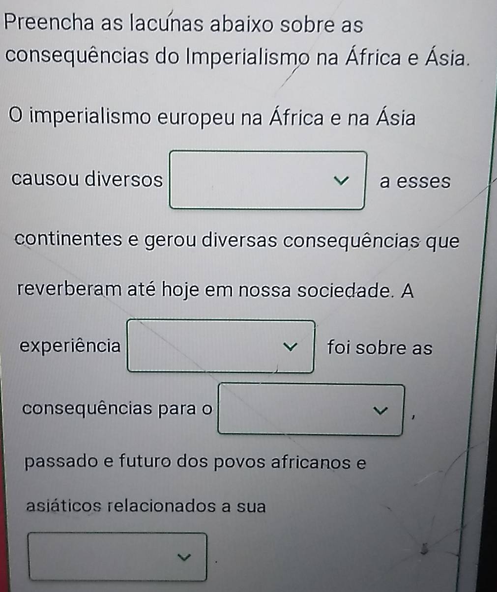 Preencha as lacunas abaixo sobre as 
consequências do Imperialismo na África e Ásia. 
O imperialismo europeu na África e na Ásia 
causou diversos a esses 
continentes e gerou diversas consequências que 
reverberam até hoje em nossa sociedade. A 
experiência foi sobre as 
v 
consequências para o 
passado e futuro dos povos africanos e 
asiáticos relacionados a sua 
5