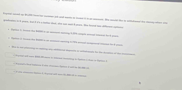 Krystal saved up $4,200 from her summer job and wants to invest it in an account. She would like to withdrawal the money when she
graduates in 6 years, but if it's a better deal, she can wait 8 years. She found two different options:
Option 1: Invest the $4200 in an account earning 5.25% simple annual interest for 6 years.
Option 2: Invest the $4200 in an account earning 4.75% annual compound interest for 8 years.
* She is not planning on making any additional deposits or withdrawals for the duration of the investment.
Krystal will ear $565.09 more in interest investing in Option 1 than in Option 2.
Krystal's final balance if she chooses Option 2 will be $6,088 10.
ll she chooses Option 2, Krystal will ear $1,888.10 in interest.