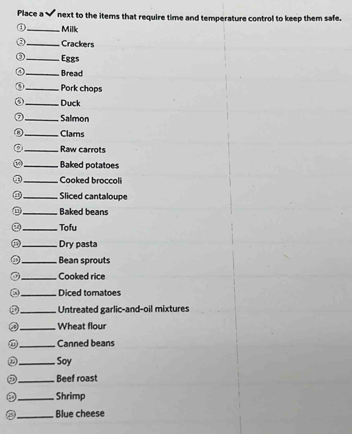 Place a ✔ next to the items that require time and temperature control to keep them safe. 
D_ Milk 
_Crackers 
0 _Eggs 
a _Bread 
⑤_ Pork chops 
⑤ _Duck 
_Salmon 
⑧_ Clams 
_Raw carrots 
_Baked potatoes 
①_ Cooked broccoli 
a_ Sliced cantaloupe 
_Baked beans 
_Tofu 
_Dry pasta 
_Bean sprouts 
_Cooked rice 
_Diced tomatoes 
_Untreated garlic-and-oil mixtures 
_Wheat flour 
_Canned beans 
② _ Soy 
_Beef roast 
a _Shrimp 
_Blue cheese