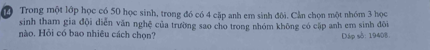 Trong một lớp học có 50 học sinh, trong đó có 4 cặp anh em sinh đôi. Cần chọn một nhóm 3 học 
sinh tham gia đội diễn văn nghệ của trường sao cho trong nhóm không có cặp anh em sinh đõi 
nào. Hỏi có bao nhiêu cách chọn? Đáp số: 19408.