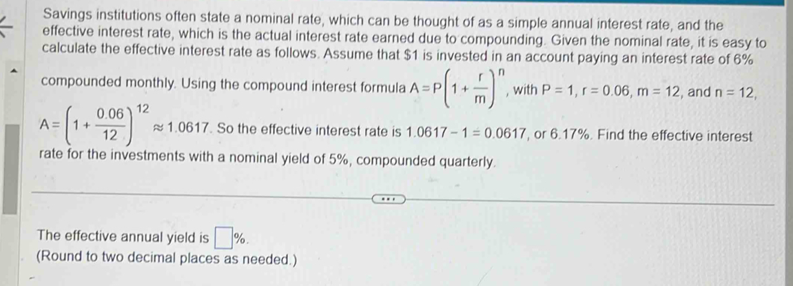 Savings institutions often state a nominal rate, which can be thought of as a simple annual interest rate, and the 
effective interest rate, which is the actual interest rate earned due to compounding. Given the nominal rate, it is easy to 
calculate the effective interest rate as follows. Assume that $1 is invested in an account paying an interest rate of 6%
compounded monthly. Using the compound interest formula A=P(1+ r/m )^n , with P=1, r=0.06, m=12 , and n=12,
A=(1+ (0.06)/12 )^12approx 1.0617. So the effective interest rate is 1.0617-1=0.0617 , or 6.17%. Find the effective interest 
rate for the investments with a nominal yield of 5%, compounded quarterly. 
The effective annual yield is □ %. 
(Round to two decimal places as needed.)