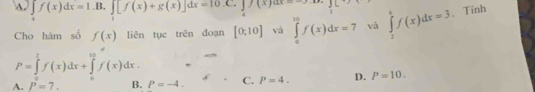 A. ∈tlimits _4f(x)dx=1.B.∈tlimits _1[f(x)+g(x)]dx=10.C.∈tlimits _4f(x)dx=-3.12 JL
Cho hàm số f(x) liên tục trên đoạn [0;10] và ∈tlimits _0^(10)f(x)dx=7 và ∈tlimits _2^6f(x)dx=3 、 Tính
P=∈tlimits _0^2f(x)dx+∈tlimits _0^(10)f(x)dx.
A. P=7. B. P=-4.
C. P=4.
D. P=10.