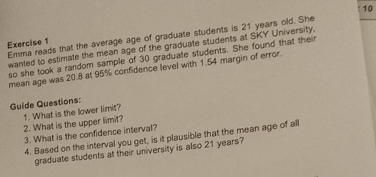 Emma reads that the average age of graduate students is 21 years old. She 
Exercise 1 
wanted to estimate the mean age of the graduate students at SKY University, 
so she took a random sample of 30 graduate students. She found that their 
mean age was 20.8 at 95% confidence level with 1.54 margin of error. 
Guide Questions: 
1. What is the lower limit? 
2. What is the upper limit? 
3. What is the confidence interval? 
4. Based on the interval you get, is it plausible that the mean age of all 
graduate students at their university is also 21 years?