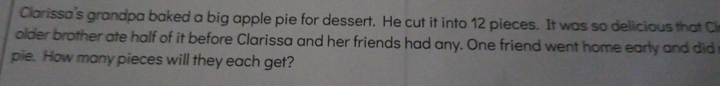 Clarissa's grandpa baked a big apple pie for dessert. He cut it into 12 pieces. It was so delicious that C 
older brother ate half of it before Clarissa and her friends had any. One friend went home early and did 
pie. How many pieces will they each get?