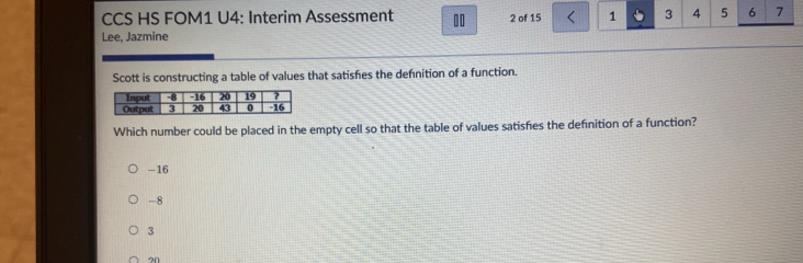 CCS HS FOM1 U4: Interim Assessment 10 2 of 15 1 3 4 5 6 7
Lee, Jazmine
Scott is constructing a table of values that satisfies the defnition of a function.
Input -8 -16 20 19 ?
Output 3 20 43 0 -16
Which number could be placed in the empty cell so that the table of values satisfies the definition of a function?
-16
-8
3
?N