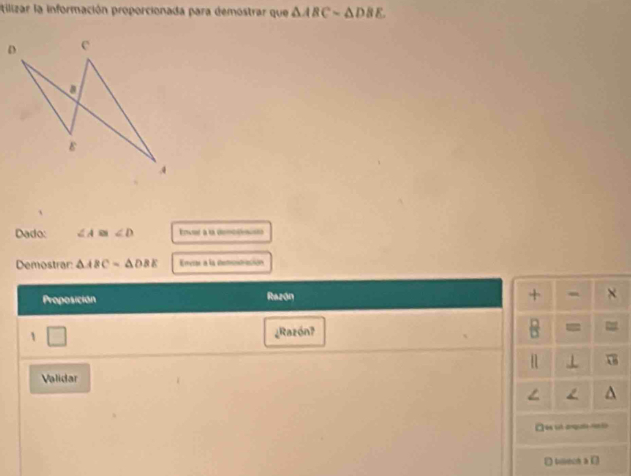 tilizar la información proporcionada para demostrar que △ ABCsim △ DBE. 
Dado: ∠ A≌ ∠ D r à la demo 
Demostrar: △ ABC=△ DBE Emvrs a la demtación 
+ 
Proposición Razón × 
1 ¿Razón? = = 
⊥ 
Validar
∠ L
O tieon a D