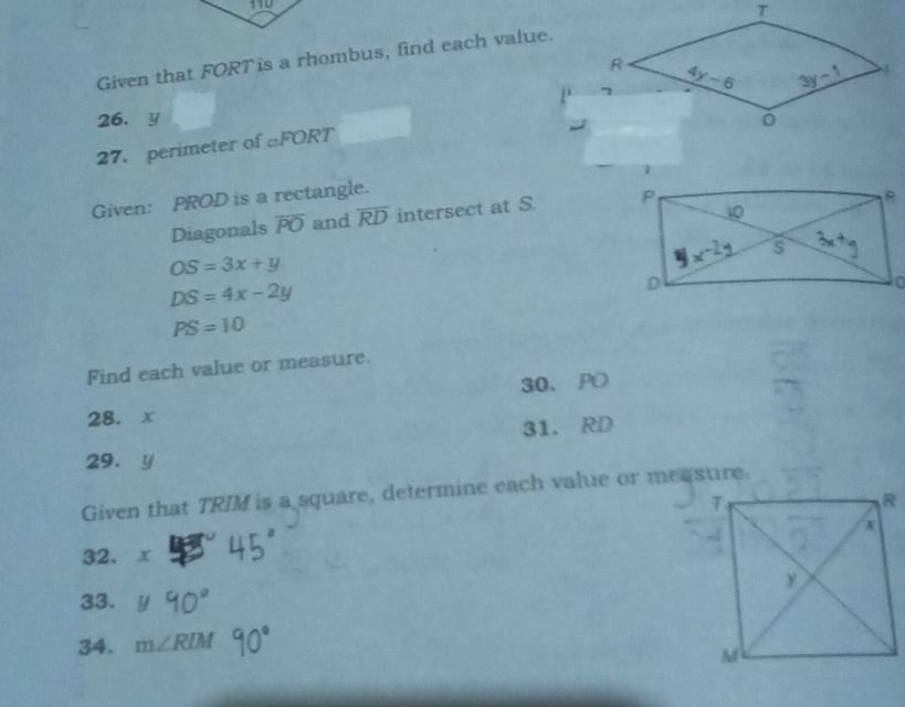 Given that FORT is a rhombus, find each value.
26、y 
27. perimeter of _□ FORT
Given: PROD is a rectangle.
Diagonals overline PO and overline RD intersect at S.
OS=3x+y
DS=4x-2y
PS=10
Find each value or measure.
30. PO
28. x
31. RD
29. y
Given that TRIM is a square, determine each value or measure.
32. x
33.
34. m∠ RIM