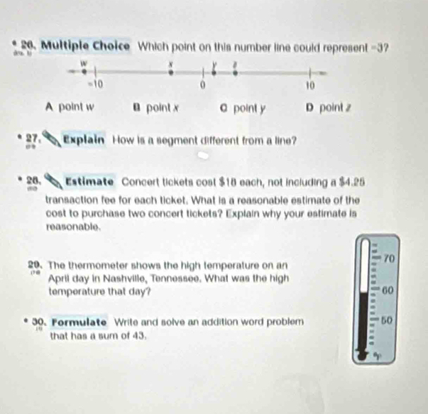 Which point on this number line could represent =3 7 
1
A point w point x C point y D point z
* 27 Explain How is a segment different from a line?
24, Estimate Concert tickets cost $18 each, not including a $4.25
transaction fee for each ticket. What is a reasonable estimate of the
cost to purchase two concert tickets? Explain why your estimate is
reasonable.
70
20. The thermometer shows the high temperature on an
April day in Nashville, Tennessee. What was the high
temperature that day? 60
30. Fermulate Write and solve an addition word problem 50
that has a sum of 43.