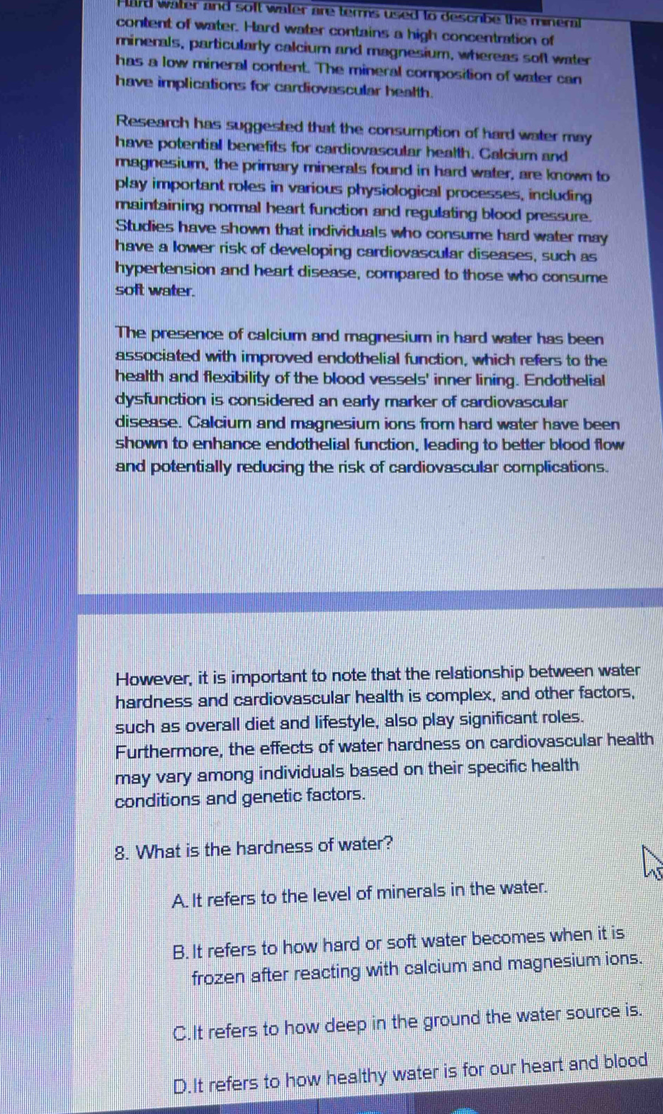 Hard water and soft water are terms used to describe the mineral
content of water. Hard water contains a high concentration of
minerals, particularly calcium and magnesium, whereas soft water
has a low mineral content. The mineral composition of water can
have implications for cardiovascular health.
Research has suggested that the consumption of hard water may
have potential benefits for cardiovascular health. Calcium and
magnesium, the primary minerals found in hard water, are known to
play important roles in various physiological processes, including
maintaining normal heart function and regulating blood pressure.
Studies have shown that individuals who consume hard water may
have a lower risk of developing cardiovascular diseases, such as
hypertension and heart disease, compared to those who consume
soft water.
The presence of calcium and magnesium in hard water has been
associated with improved endothelial function, which refers to the
health and flexibility of the blood vessels' inner lining. Endothelial
dysfunction is considered an early marker of cardiovascular
disease. Calcium and magnesium ions from hard water have been
shown to enhance endothelial function, leading to better blood flow
and potentially reducing the risk of cardiovascular complications.
However, it is important to note that the relationship between water
hardness and cardiovascular health is complex, and other factors,
such as overall diet and lifestyle, also play significant roles.
Furthermore, the effects of water hardness on cardiovascular health
may vary among individuals based on their specific health
conditions and genetic factors.
8. What is the hardness of water?
A. It refers to the level of minerals in the water.
B. It refers to how hard or soft water becomes when it is
frozen after reacting with calcium and magnesium ions.
C.It refers to how deep in the ground the water source is.
D.It refers to how healthy water is for our heart and blood