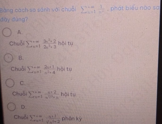 Bằng cách so sánh với chuỗi sumlimits _(n=1)^(∈fty) 1/n^2  , phát biểu nào sa
đây đúng?
A.
Chuỗi sumlimits beginarrayr +∈fty  s=1endarray  (3n^2+2)/2n^3+3  hội tu
B.
Chuỗi sumlimits  underline(n=1)^(∈fty) (2n+1)/n^2+4  hôi tu
C.
Chuỗi sumlimits  underline(n=1)^(∈fty) (n+2)/n^(T/3)+n  hội tu
D.
Chuỗi sumlimits  underline(n=1)^(∈fty) (n+1)/sqrt(n^5+2)  phãn kỳ