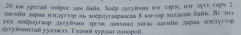 20 км урттай тοйрог зам байв. Χоёр дугуйчин нэг зэрэг, нэг зγгт гарч 2 
дагийн дараа нэгдугээр нь хоёрдугаараасаа 8 км-ээр холдсон байв. Яг энэ 
уед хоёрдугаар дугуйчин эргэж давхиад хагас цагийн дараа нэгдугээр 
дугуйчинтай уулзжээ. Τэдний хурдыг олоорой.