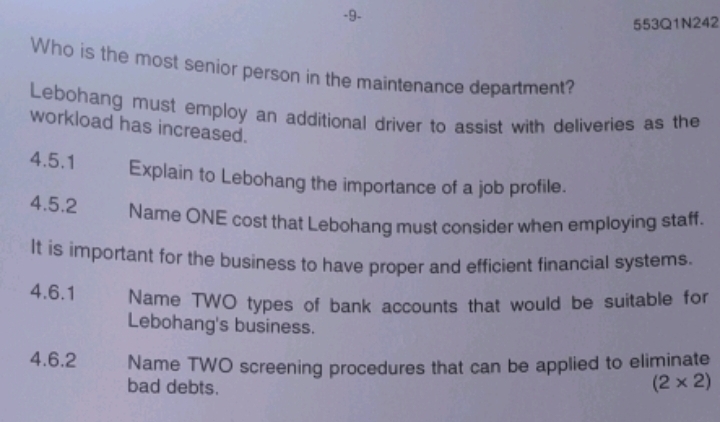 9- 
553Q1N242 
Who is the most senior person in the maintenance department? 
Lebohang must employ an additional driver to assist with deliveries as the 
workload has increased. 
4.5.1 Explain to Lebohang the importance of a job profile. 
4.5.2 Name ONE cost that Lebohang must consider when employing staff. 
It is important for the business to have proper and efficient financial systems. 
4.6.1 Name TWO types of bank accounts that would be suitable for 
Lebohang's business. 
4.6.2 Name TWO screening procedures that can be applied to eliminate 
bad debts.
(2* 2)