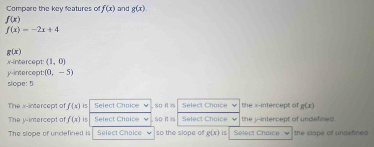 Compare the key features of f(x) and g(x).
f(x)
f(x)=-2x+4
g(x)
x-intercept: (1,0)
y-intercept: (0,-5)
slope: 5
The x-intercept of f(x) is Select Choice , so it is Select Choice the x-intercept of g(x)
The y-intercept of f(x) is Select Choice , so it is Select Choice the y-intercept of undefined.
The slope of undefined is Select Choice so the slope of g(x) is Select Choice the slape of undefined