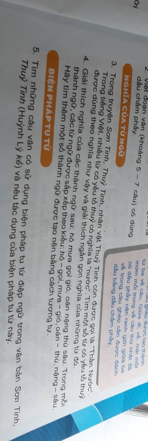 au ghép được tạo thành 
từ ba về câu. Giữa đi, về, mài mốt 
Ởi 
dấu chấm phẩy. 
2. Viết đoạn văn (khoảng 5 - 7 câu) có dùng có dấu phẫy nên ranh giới giữa ba 
mớm mồi trong về câu thứ nhất đã 
về trong câu ghép cần được đánh 
NGHĩA CủA TỪ Ngữ dấu bằng dấu chấm phẫy. 
3. Trong truyện Sơn Tinh, Thuỷ Tinh, nhân vật Thuỷ Tinh còn được gọi là "Thần Nước”. 
Trong tiếng Việt, nhiều từ có yếu tố thuỷ có nghĩa là "nước”. Tìm một số từ có yếu tố thuỷ 
được dùng theo nghĩa như vậy và giải thích ngắn gọn nghĩa của những từ đó. 
4. Giải thích nghĩa của các thành ngữ sau: hô mưa gọi gió, oán nặng thù sâu. Trong mỗi 
thành ngữ, các từ ngữ được sắp xếp theo kiểu: hô - gọi, mưa - gió, oán − thù, nặng - sâu. 
Hãy tìm thêm một số thành ngữ được tạo nên bằng cách tương tự. 
biện pháp tu từ 
5. Tìm những câu văn có sử dụng biện pháp tu từ điệp ngữ trong văn bản Sơn Tinh, 
Thuỷ Tinh (Huỳnh Lý kể) và nêu tác dụng của biện pháp tu từ này.