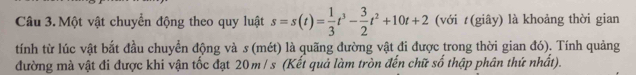 Một vật chuyển động theo quy luật s=s(t)= 1/3 t^3- 3/2 t^2+10t+2 (với t(giây) là khoảng thời gian 
tính từ lúc vật bắt đầu chuyển động và s (mét) là quãng đường vật đi được trong thời gian đó). Tính quảng 
đường mà vật đi được khi vận tốc đạt 20m / s (Kết quả làm tròn đến chữ số thập phân thứ nhất).