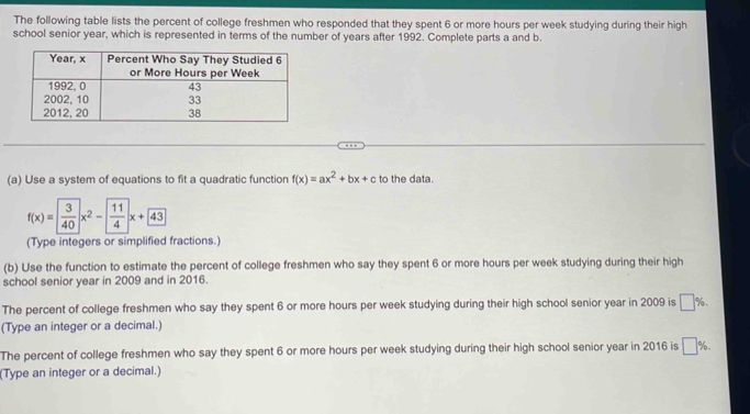 The following table lists the percent of college freshmen who responded that they spent 6 or more hours per week studying during their high 
school senior year, which is represented in terms of the number of years after 1992. Complete parts a and b. 
(a) Use a system of equations to fit a quadratic function f(x)=ax^2+bx+c to the data.
f(x)= 3/40 x^2- 11/4 x+43
(Type integers or simplified fractions.) 
(b) Use the function to estimate the percent of college freshmen who say they spent 6 or more hours per week studying during their high 
school senior year in 2009 and in 2016. 
The percent of college freshmen who say they spent 6 or more hours per week studying during their high school senior year in 2009 is □ %. 
(Type an integer or a decimal.) 
The percent of college freshmen who say they spent 6 or more hours per week studying during their high school senior year in 2016 is □ %
(Type an integer or a decimal.)