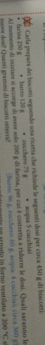 Carla prepara dei biscotti seguendo una ricetta che richiede le seguenti dosi per circa 450 g di biscotti: 
、 
Al momento di iniziare si accorge di avere solo 200 g di farina, per cui è costretta a ridurre le dosi. Quali saranno le farina 250 g burro 120 g zucchero 75 g acqua 5 cucchiai 
nuove dosi? Quanti grammi di biscotti otterrà? [Burro: 96 g, zucchero: 60 g, acqua: 4 cucchial; circa 360 g ] 
mente un arrosto in forno ventilato a 200°C s