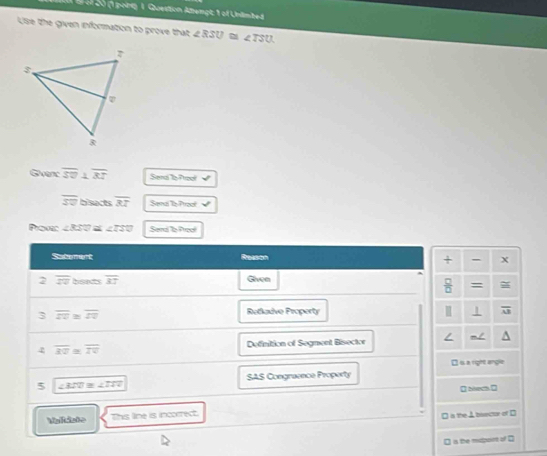 of 40 (1 pong 1. Question Atemgt: 1 of Untmbed 
Use the given information to prove that ∠ RSU≌ ∠ TSU. 
Givenc overline SU⊥ overline RT Send a 7rool √
overline SU bisacts overline BT Sema Ta Procf 
Povc ∠ RSC « ∠ TS0 Send a Preol 
Satement Resson + - X^(2 overline zv) bsects overline XT Givea 
 □ /□   = 
3 overline ZZU≌ U
Retladve Property 1 overline LP
4 overline RU≌ overline TU Definition of Segment Bisector 
É is a rigte ançle 
5 ∠ 3ZU≌ ∠ ITO SAS Congraence Property
□ biech □ 
Valdate This line is incoerect. 
□ is the A basctor of □ 
is the mupoint of ⊥