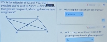 If V is the midpoint of XZ and YW, which * ''''''
postulate can be used to △ XVY≌ △ ZVY
triangles are congruent, which rigid motion show 10. Which rigid motion shows cangruence?
congruence? Translation
o
11. Which congruence theorem could be
used to prove the triangles congruent?
HL