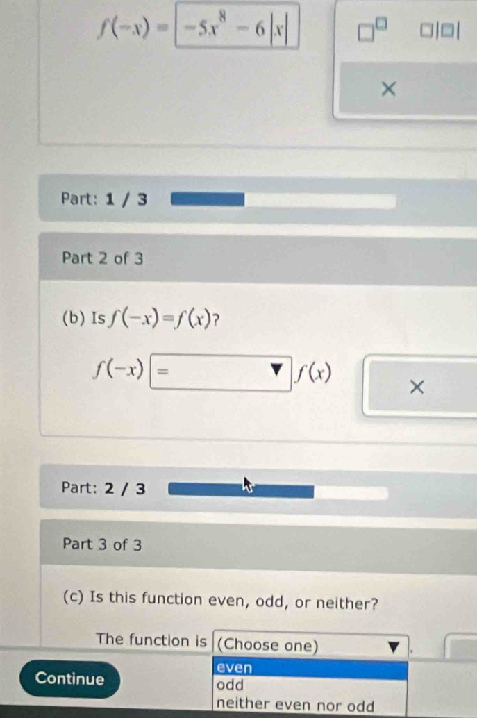 f(-x)=|-5x^8-6|x| □^(□)
×
Part: 1 / 3
Part 2 of 3
(b) Is f(-x)=f(x) ?
f(-x)=□ f(x) □ *° 
Part: 2 / 3
Part 3 of 3
(c) Is this function even, odd, or neither?
The function is (Choose one)
.
even
Continue odd
neither even nor odd