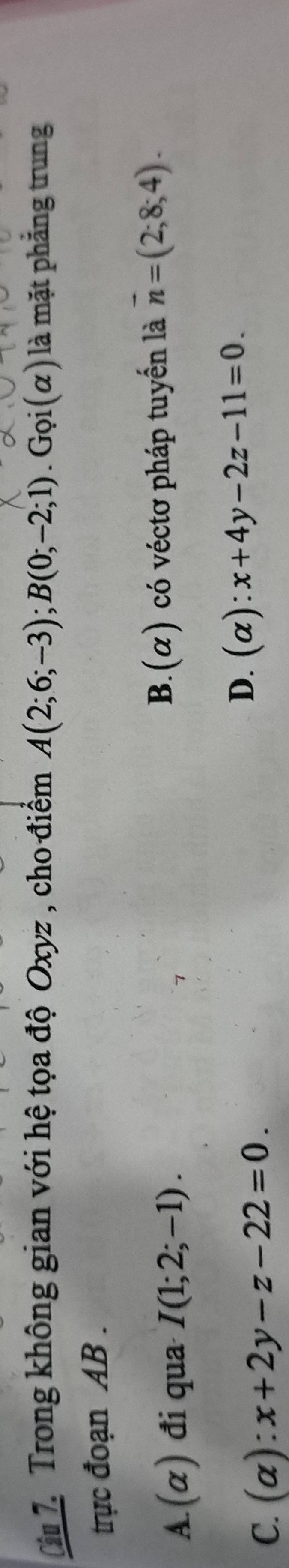 Trong không gian với hệ tọa độ Oxyz , cho điểm A(2;6;-3); B(0;-2;1). G_Qi(alpha ) là mặt phẳng trung
trực đoạn AB.
A. (alpha ) đi qua I(1;2;-1). B.(α) có véctơ pháp tuyến là overline n=(2;8;4).
C. (alpha ):x+2y-z-22=0.
D. (alpha ):x+4y-2z-11=0.