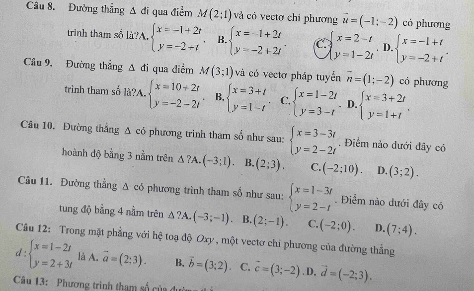 Đường thắng △ di qua điểm M(2;1) và có vectơ chỉ phương vector u=(-1;-2) có phương
trình tham số là?A. beginarrayl x=-1+2t y=-2+tendarray. B. beginarrayl x=-1+2t y=-2+2tendarray. . C. beginarrayl x=2-t y=1-2tendarray.. D. beginarrayl x=-1+t y=-2+tendarray. .
Câu 9. Đường thắng △ di qua điểm M(3;1) và có vectơ pháp tuyển vector n=(1;-2) có phương
trình tham số là?A. beginarrayl x=10+2t y=-2-2tendarray. B. beginarrayl x=3+t y=1-tendarray. . C. beginarrayl x=1-2t y=3-tendarray. D. beginarrayl x=3+2t y=1+tendarray. .
Câu 10. Đường thẳng Δ có phương trình tham số như sau: beginarrayl x=3-3t y=2-2tendarray.. Điểm nào dưới đây có
hoành độ bằng 3 nằm trên △ ?A.(-3;1). B. (2;3). C. (-2;10). D. (3;2).
Câu 11. Đường thắng △ cd phương trình tham số như sau: beginarrayl x=1-3t y=2-tendarray.. Điểm nào dưới đây có
tung độ bằng 4 nằm trên △ ?A.(-3;-1). B. (2;-1). C. (-2;0). D. (7;4).
Câu 12: Trong mặt phẳng với hệ toạ độ Oxy , một vectơ chỉ phương của đường thẳng
d:beginarrayl x=1-2t y=2+3tendarray. là A. vector a=(2;3). B. vector b=(3;2) C. vector c=(3;-2) .D. vector d=(-2;3).
Câu 13: Phương trình tham số của du