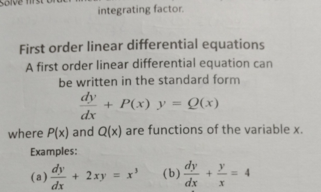 Solve first 
integrating factor. 
First order linear differential equations 
A first order linear differential equation can 
be written in the standard form
 dy/dx +P(x)y=Q(x)
where P(x) and Q(x) are functions of the variable x. 
Examples: 
(a)  dy/dx +2xy=x^3 (b )  dy/dx + y/x =4