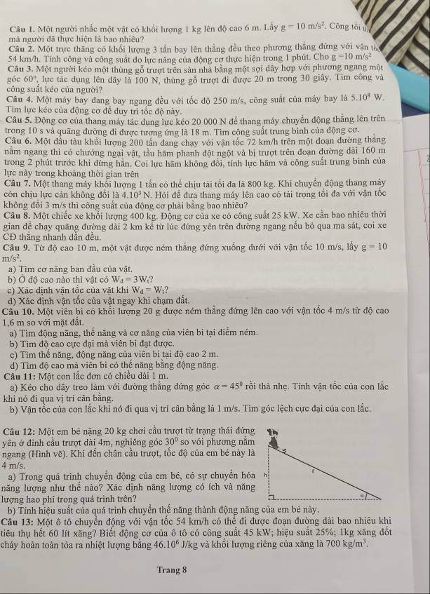 Một người nhấc một vật có khối lượng 1 kg lên độ cao 6 m. Lấy g=10m/s^2 Công tối t
mà người đã thực hiện là bao nhiêu?
Câu 2. Một trực thăng có khổi lượng 3 tấn bay lên thắng đều theo phương thắng đứng với vận tổ
54 km/h. Tính công và công suất do lực nâng của động cơ thực hiện trong 1 phút. Cho g=10m/s^2
Câu 3. Một người kéo một thùng gỗ trượt trên sản nhà bằng một sợi dây hợp với phương ngang một
góc 60° lực tác dụng lên dây là 100 N, thùng gỗ trượt đi được 20 m trong 30 giây. Tìm công và
công suất kéo của người?
Câu 4. Một máy bay đang bay ngang đều với tốc độ 250 m/s, công suất của máy bay là 5.10^8W.
Tìm lực kéo của động cơ để duy trì tốc độ này.
Câu 5. Động cơ của thang máy tác dụng lực kéo 20 000 N để thang máy chuyển động thằng lên trên
trong 10 s và quãng đường đi được tương ứng là 18 m. Tìm công suất trung bình của động cơ.
Câu 6. Một đầu tàu khối lượng 200 tần đang chạy với vận tốc 72 km/h trên một đoạn dường thăng
nằm ngang thì có chướng ngại vật, tầu hãm phanh đột ngột và bị trượt trên đoạn dường dài 160 m
trong 2 phút trước khi dừng hăn. Coi lực hãm không đổi, tính lực hãm và công suất trung bình của
lực này trong khoảng thời gian trên
Câu 7. Một thang máy khổi lượng 1 tấn có thể chịu tải tối đa là 800 kg. Khi chuyển động thang máy
còn chịu lực cản không đổi là 4.10^3N. Hỏi đề đưa thang máy lên cao có tải trọng tối đa với vận tốc
không đổi 3 m/s thì công suất của động cơ phải bằng bao nhiêu?
Câu 8. Một chiếc xe khổi lượng 400 kg. Động cơ của xe có công suất 25 kW. Xe cần bao nhiêu thời
gian đề chạy quãng đường dài 2 km kể từ lúc đứng yên trên đường ngang nếu bỏ qua ma sát, coi xe
CĐ thāng nhanh dần đều.
Câu 9. Từ độ cao 10 m, một vật được ném thắng đứng xuống dưới với vận tốc 10 m/s, lấy g=10
m/s^2.
a) Tìm cơ năng ban đầu của vật.
b) Ở độ cao nào thì vật có W_d=3W_f ?
c) Xác định vận tốc của vật khi W_d=W_t
d) Xác định vận tốc của vật ngay khi chạm đất.
Câu 10. Một viên bi có khối lượng 20 g được ném thẳng đứng lên cao với vận tốc 4 m/s từ độ cao
1,6 m so với mặt đất.
a) Tìm động năng, thể năng và cơ năng của viên bi tại điểm ném.
b) Tìm độ cao cực đại mà viên bi đạt được.
c) Tìm thế năng, động năng của viên bi tại độ cao 2 m.
d) Tìm độ cao mà viên bi có thế năng bằng động năng.
Câu 11: Một con lắc đơn có chiều dài 1 m.
a) Kéo cho dây treo làm với đường thẳng đứng góc alpha =45° trồi thả nhẹ. Tính vận tốc của con lắc
khi nó đi qua vị trí cân bằng.
b) Vận tốc của con lắc khi nó đi qua vị trí cân bằng là 1 m/s. Tìm góc lệch cực đại của con lắc.
Câu 12: Một em bé nặng 20 kg chơi cầu trượt từ trạng thái đứng
yên ở đỉnh cầu trượt dài 4m, nghiêng góc 30° so với phương nằm
ngang (Hình vẽ). Khi đến chân cầu trượt, tốc độ của em bé này là
4 m/s.
a) Trong quá trình chuyển động của em bé, có sự chuyển hóa
năng lượng như thể nào? Xác định năng lượng có ích và năng
lượng hao phí trong quá trình trên? 
b) Tính hiệu suất của quá trình chuyển thể năng thành động năng của em bé này.
Câu 13: Một ô tô chuyển động với vận tốc 54 km/h có thể đi được đoạn đường dài bao nhiêu khi
tiêu thụ hết 60 lít xăng? Biết động cơ của ô tô có công suất 45 kW; hiệu suất 25%; 1kg xăng đốt
cháy hoàn toàn tỏa ra nhiệt lượng bằng 46.10^6 J/kg và khối lượng riêng của xăng là 700kg/m^3.
Trang 8