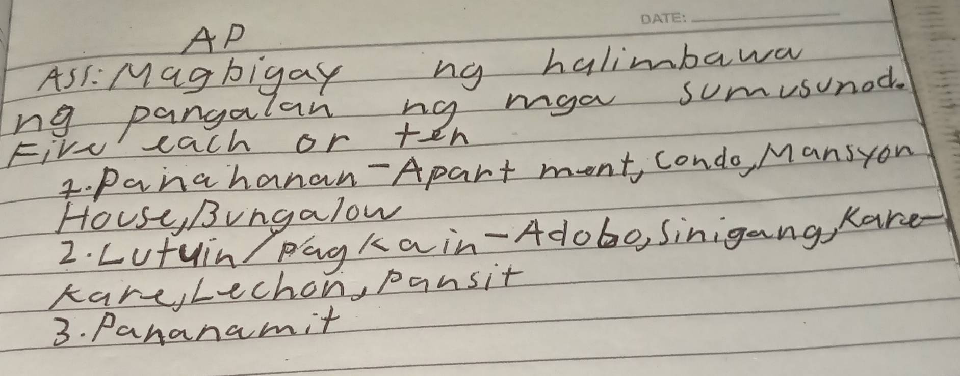 AP 
As: Magbigay ng halimbawa 
ng pangalan ng mga sumusunod. 
Five each or +en 
4. Panahanan-Apart ment, condo, Mansyon 
House, Bingalow 
2. Lutuin Pagkain-Adobo, Sinigang, Kare- 
kare,Lechon, pansit 
3. Pananamit