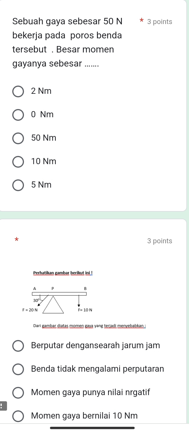 Sebuah gaya sebesar 50 N 3 points
bekerja pada poros benda
tersebut . Besar momen
gayanya sebesar ….…..
2 Nm
0 Nm
50 Nm
10 Nm
5 Nm
*
3 points
Perhatikan gambar berikut ini !
A P B
30°
F=20N
F=10N
Dari gambar diatas momen gaya yang terjadi menyebabkan :
Berputar dengansearah jarum jam
Benda tidak mengalami perputaran
Momen gaya punya nilai nrgatif
Momen gaya bernilai 10 Nm