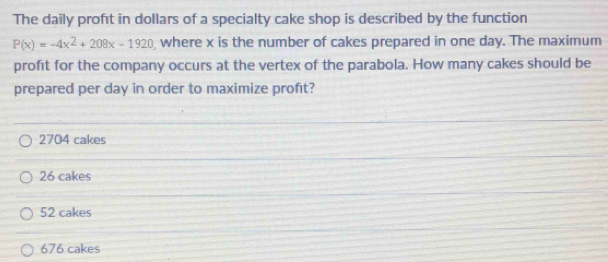 The daily profét in dollars of a specialty cake shop is described by the function
P(x)=-4x^2+208x-1920 where x is the number of cakes prepared in one day. The maximum
profit for the company occurs at the vertex of the parabola. How many cakes should be
prepared per day in order to maximize proft?
2704 cakes
26 cakes
52 cakes
676 cakes