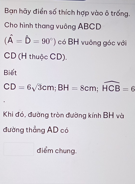 Bạn hãy điền số thích hợp vào ô trống. 
Cho hình thang vuông ABCD
(hat A=hat D=90°) có BH vuông góc với
CD (H thuộc CD). 
Biết
CD=6sqrt(3)cm; BH=8cm; widehat HCB=6
Khi đó, đường tròn đường kính BH và 
đường thẳng AD có 
□ điểm chung.