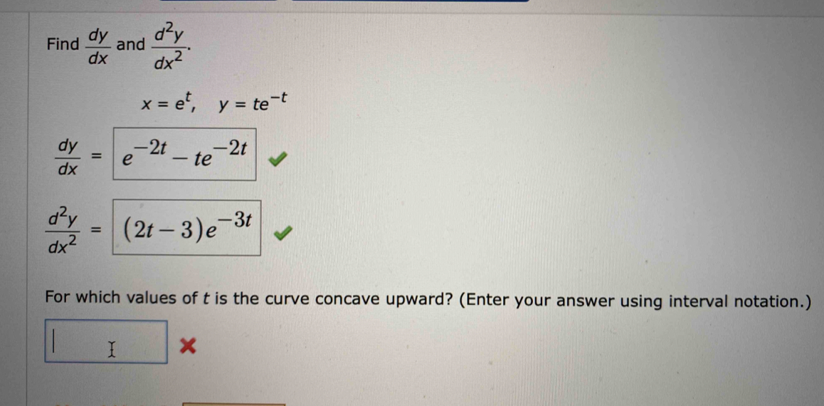 Find  dy/dx  and  d^2y/dx^2 .
x=e^t, y=te^(-t)
 dy/dx =e^(-2t)-te^(-2t)
 d^2y/dx^2 =(2t-3)e^(-3t)
For which values of t is the curve concave upward? (Enter your answer using interval notation.) 
□