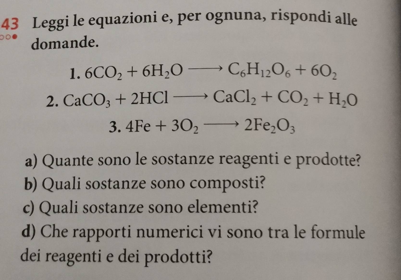 Leggi le equazioni e, per ognuna, rispondi alle 
domande. 
. | 6CO_2+6H_2Oto C_6H_12O_6+6O_2
2. CaCO_3+2HClto CaCl_2+CO_2+H_2O
3.4Fe+3O_2to 2Fe_2O_3
a) Quante sono le sostanze reagenti e prodotte? 
b) Quali sostanze sono composti? 
c) Quali sostanze sono elementi? 
d) Che rapporti numerici vi sono tra le formule 
dei reagenti e dei prodotti?